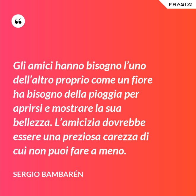 Gli amici hanno bisogno l’uno dell’altro proprio come un fiore ha bisogno della pioggia per aprirsi e mostrare la sua bellezza. L’amicizia dovrebbe essere una preziosa carezza di cui non puoi fare a meno. - Sergio Bambarén