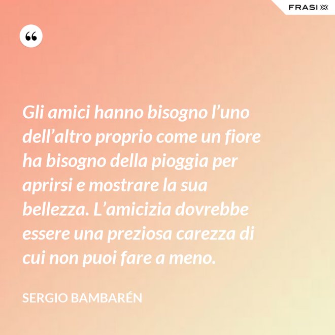 Gli amici hanno bisogno l’uno dell’altro proprio come un fiore ha bisogno della pioggia per aprirsi e mostrare la sua bellezza. L’amicizia dovrebbe essere una preziosa carezza di cui non puoi fare a meno. - Sergio Bambarén