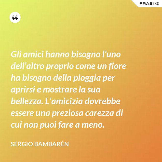 Gli amici hanno bisogno l’uno dell’altro proprio come un fiore ha bisogno della pioggia per aprirsi e mostrare la sua bellezza. L’amicizia dovrebbe essere una preziosa carezza di cui non puoi fare a meno. - Sergio Bambarén