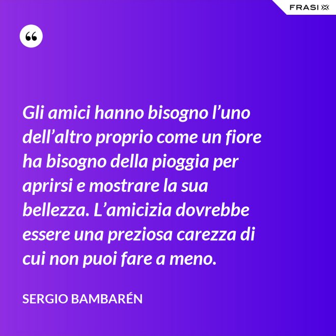 Gli amici hanno bisogno l’uno dell’altro proprio come un fiore ha bisogno della pioggia per aprirsi e mostrare la sua bellezza. L’amicizia dovrebbe essere una preziosa carezza di cui non puoi fare a meno. - Sergio Bambarén