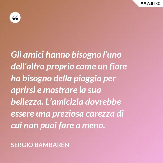 Gli amici hanno bisogno l’uno dell’altro proprio come un fiore ha bisogno della pioggia per aprirsi e mostrare la sua bellezza. L’amicizia dovrebbe essere una preziosa carezza di cui non puoi fare a meno. - Sergio Bambarén
