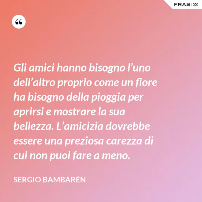 Gli amici hanno bisogno l’uno dell’altro proprio come un fiore ha bisogno della pioggia per aprirsi e mostrare la sua bellezza. L’amicizia dovrebbe essere una preziosa carezza di cui non puoi fare a meno. - Sergio Bambarén