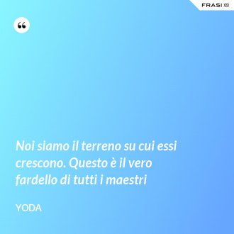 Noi siamo il terreno su cui essi crescono. Questo è il vero fardello di tutti i maestri - Yoda