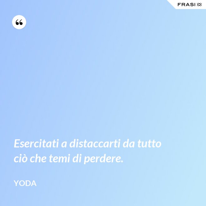Esercitati a distaccarti da tutto ciò che temi di perdere. - Yoda