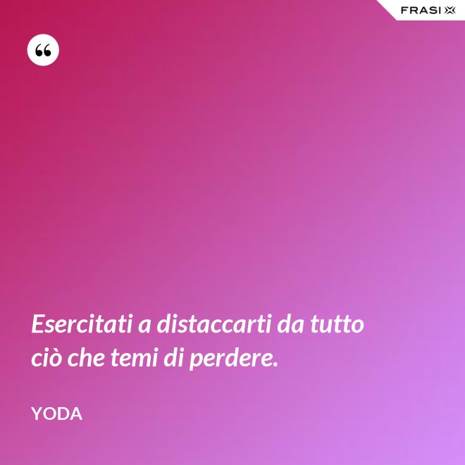 Esercitati a distaccarti da tutto ciò che temi di perdere. - Yoda