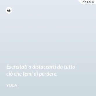 Esercitati a distaccarti da tutto ciò che temi di perdere. - Yoda