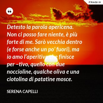 Detesto la parola apericena. Non ci posso fare niente, è più forte di me. Sarò vecchia dentro (e forse anche un po’ fuori), ma io amo l’aperitivo che finisce per –tivo, quello con due noccioline, qualche oliva e una ciotolina di patatine mosce. - Serena Capelli