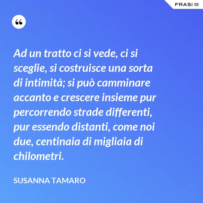 Ad un tratto ci si vede, ci si sceglie, si costruisce una sorta di intimità; si può camminare accanto e crescere insieme pur percorrendo strade differenti, pur essendo distanti, come noi due, centinaia di migliaia di chilometri. - Susanna Tamaro