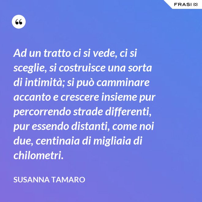 Ad un tratto ci si vede, ci si sceglie, si costruisce una sorta di intimità; si può camminare accanto e crescere insieme pur percorrendo strade differenti, pur essendo distanti, come noi due, centinaia di migliaia di chilometri. - Susanna Tamaro