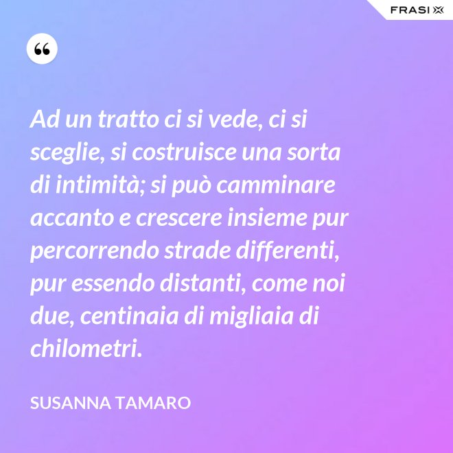 Ad un tratto ci si vede, ci si sceglie, si costruisce una sorta di intimità; si può camminare accanto e crescere insieme pur percorrendo strade differenti, pur essendo distanti, come noi due, centinaia di migliaia di chilometri. - Susanna Tamaro