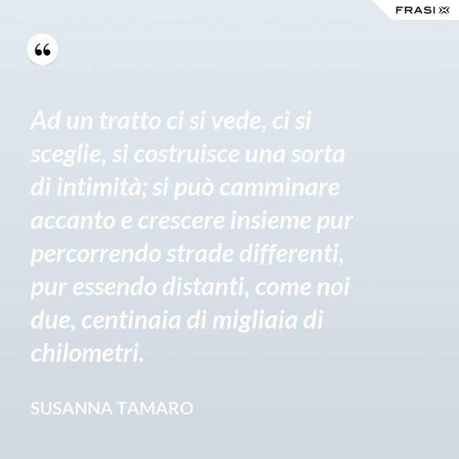 Ad un tratto ci si vede, ci si sceglie, si costruisce una sorta di intimità; si può camminare accanto e crescere insieme pur percorrendo strade differenti, pur essendo distanti, come noi due, centinaia di migliaia di chilometri. - Susanna Tamaro