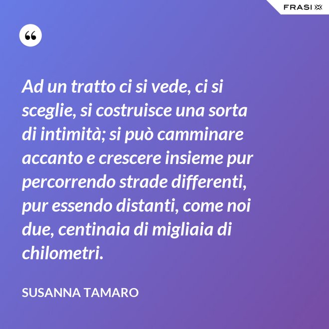 Ad un tratto ci si vede, ci si sceglie, si costruisce una sorta di intimità; si può camminare accanto e crescere insieme pur percorrendo strade differenti, pur essendo distanti, come noi due, centinaia di migliaia di chilometri. - Susanna Tamaro