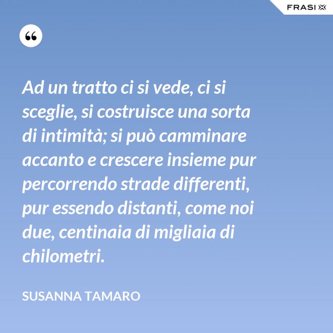 Ad un tratto ci si vede, ci si sceglie, si costruisce una sorta di intimità; si può camminare accanto e crescere insieme pur percorrendo strade differenti, pur essendo distanti, come noi due, centinaia di migliaia di chilometri. - Susanna Tamaro