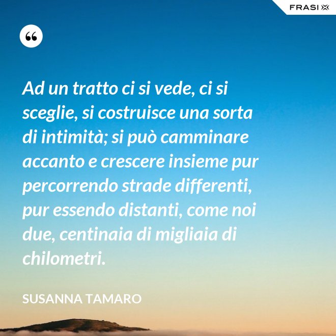 Ad un tratto ci si vede, ci si sceglie, si costruisce una sorta di intimità; si può camminare accanto e crescere insieme pur percorrendo strade differenti, pur essendo distanti, come noi due, centinaia di migliaia di chilometri. - Susanna Tamaro