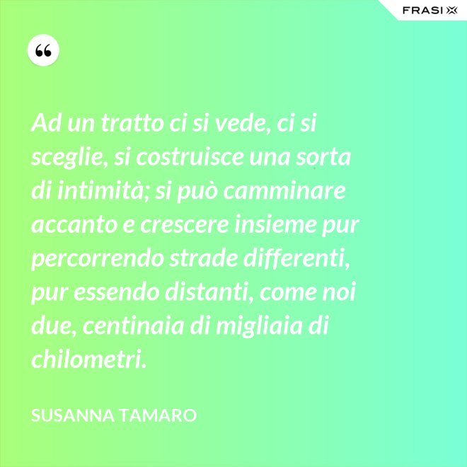 Ad un tratto ci si vede, ci si sceglie, si costruisce una sorta di intimità; si può camminare accanto e crescere insieme pur percorrendo strade differenti, pur essendo distanti, come noi due, centinaia di migliaia di chilometri. - Susanna Tamaro