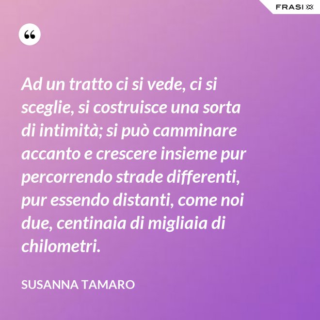 Ad un tratto ci si vede, ci si sceglie, si costruisce una sorta di intimità; si può camminare accanto e crescere insieme pur percorrendo strade differenti, pur essendo distanti, come noi due, centinaia di migliaia di chilometri. - Susanna Tamaro