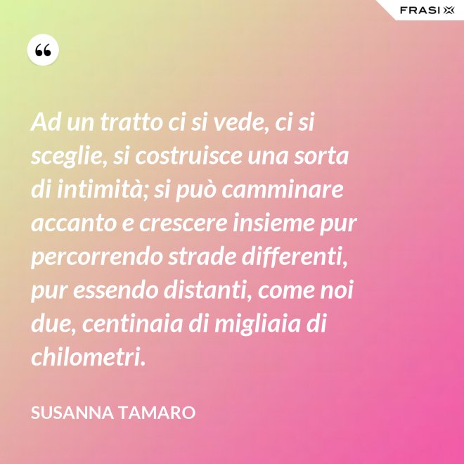 Ad un tratto ci si vede, ci si sceglie, si costruisce una sorta di intimità; si può camminare accanto e crescere insieme pur percorrendo strade differenti, pur essendo distanti, come noi due, centinaia di migliaia di chilometri. - Susanna Tamaro