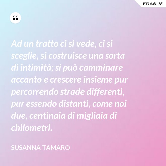 Ad un tratto ci si vede, ci si sceglie, si costruisce una sorta di intimità; si può camminare accanto e crescere insieme pur percorrendo strade differenti, pur essendo distanti, come noi due, centinaia di migliaia di chilometri. - Susanna Tamaro