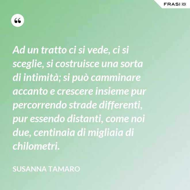 Ad un tratto ci si vede, ci si sceglie, si costruisce una sorta di intimità; si può camminare accanto e crescere insieme pur percorrendo strade differenti, pur essendo distanti, come noi due, centinaia di migliaia di chilometri. - Susanna Tamaro