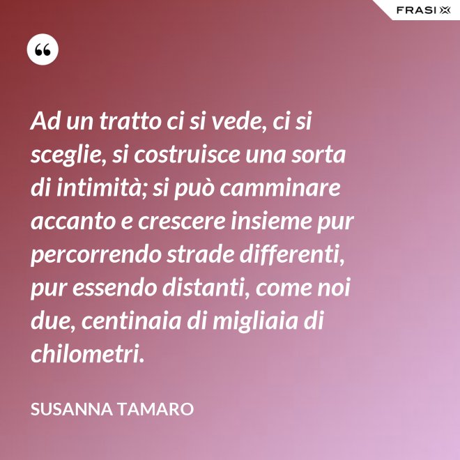 Ad un tratto ci si vede, ci si sceglie, si costruisce una sorta di intimità; si può camminare accanto e crescere insieme pur percorrendo strade differenti, pur essendo distanti, come noi due, centinaia di migliaia di chilometri. - Susanna Tamaro