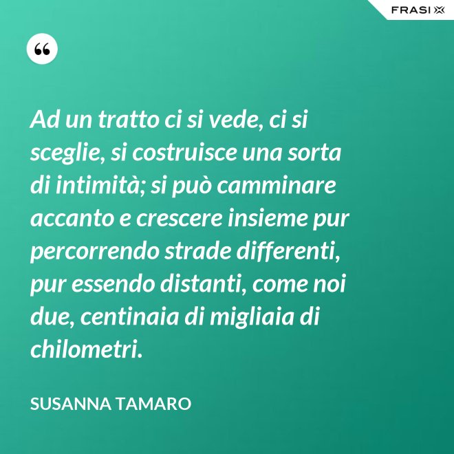 Ad un tratto ci si vede, ci si sceglie, si costruisce una sorta di intimità; si può camminare accanto e crescere insieme pur percorrendo strade differenti, pur essendo distanti, come noi due, centinaia di migliaia di chilometri. - Susanna Tamaro