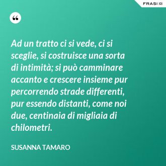 Ad un tratto ci si vede, ci si sceglie, si costruisce una sorta di intimità; si può camminare accanto e crescere insieme pur percorrendo strade differenti, pur essendo distanti, come noi due, centinaia di migliaia di chilometri. - Susanna Tamaro
