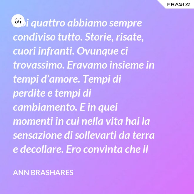 Noi quattro abbiamo sempre condiviso tutto. Storie, risate, cuori infranti. Ovunque ci trovassimo. Eravamo insieme in tempi d’amore. Tempi di perdite e tempi di cambiamento. E in quei momenti in cui nella vita hai la sensazione di sollevarti da terra e decollare. Ero convinta che il nostro patto potesse sopravvivere a tutto. - Ann Brashares