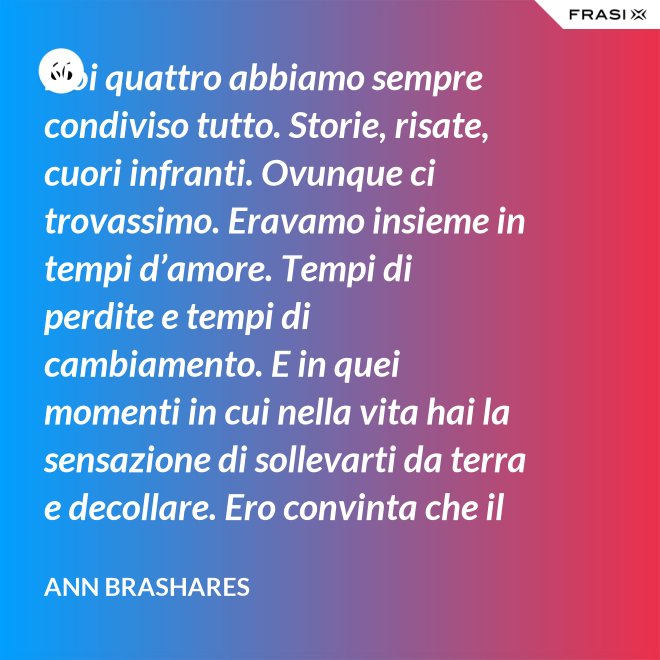 Noi quattro abbiamo sempre condiviso tutto. Storie, risate, cuori infranti. Ovunque ci trovassimo. Eravamo insieme in tempi d’amore. Tempi di perdite e tempi di cambiamento. E in quei momenti in cui nella vita hai la sensazione di sollevarti da terra e decollare. Ero convinta che il nostro patto potesse sopravvivere a tutto. - Ann Brashares