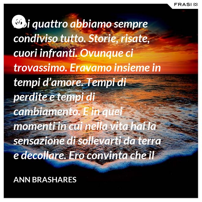 Noi quattro abbiamo sempre condiviso tutto. Storie, risate, cuori infranti. Ovunque ci trovassimo. Eravamo insieme in tempi d’amore. Tempi di perdite e tempi di cambiamento. E in quei momenti in cui nella vita hai la sensazione di sollevarti da terra e decollare. Ero convinta che il nostro patto potesse sopravvivere a tutto. - Ann Brashares