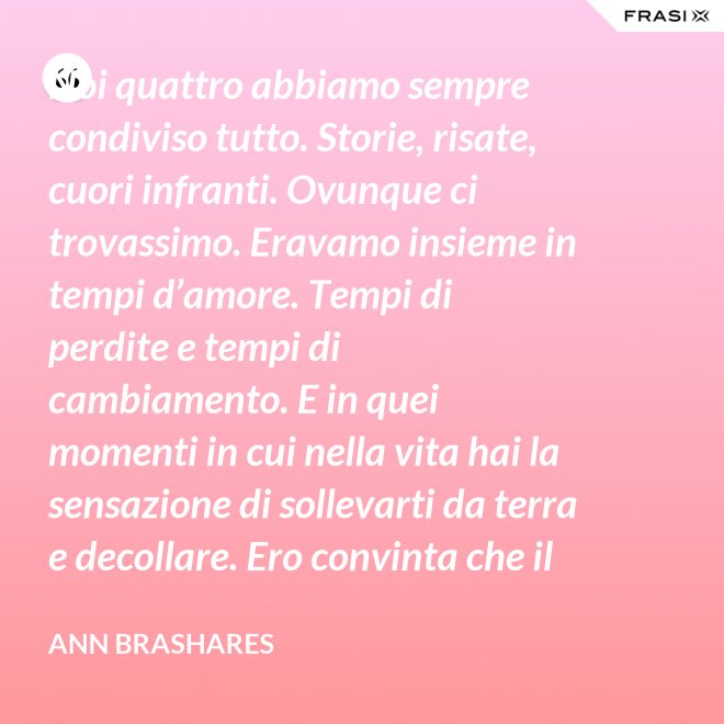 Noi quattro abbiamo sempre condiviso tutto. Storie, risate, cuori infranti. Ovunque ci trovassimo. Eravamo insieme in tempi d’amore. Tempi di perdite e tempi di cambiamento. E in quei momenti in cui nella vita hai la sensazione di sollevarti da terra e decollare. Ero convinta che il nostro patto potesse sopravvivere a tutto. - Ann Brashares