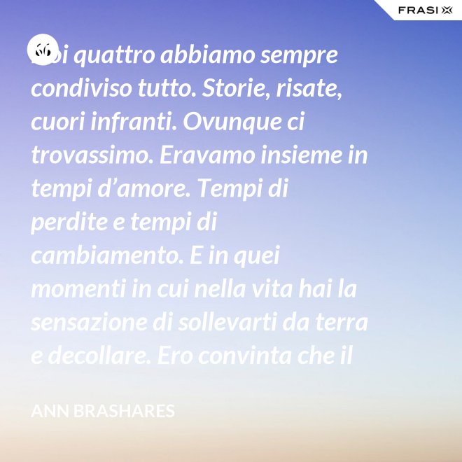 Noi quattro abbiamo sempre condiviso tutto. Storie, risate, cuori infranti. Ovunque ci trovassimo. Eravamo insieme in tempi d’amore. Tempi di perdite e tempi di cambiamento. E in quei momenti in cui nella vita hai la sensazione di sollevarti da terra e decollare. Ero convinta che il nostro patto potesse sopravvivere a tutto. - Ann Brashares
