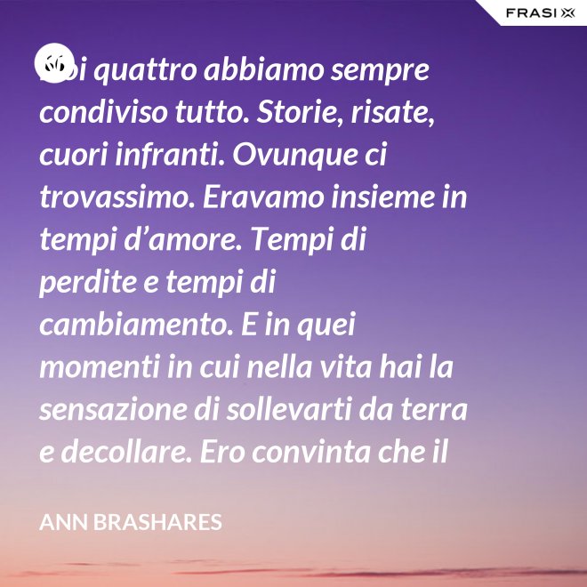 Noi quattro abbiamo sempre condiviso tutto. Storie, risate, cuori infranti. Ovunque ci trovassimo. Eravamo insieme in tempi d’amore. Tempi di perdite e tempi di cambiamento. E in quei momenti in cui nella vita hai la sensazione di sollevarti da terra e decollare. Ero convinta che il nostro patto potesse sopravvivere a tutto. - Ann Brashares