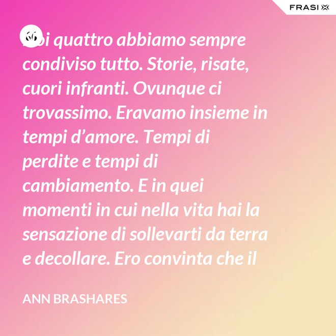 Noi quattro abbiamo sempre condiviso tutto. Storie, risate, cuori infranti. Ovunque ci trovassimo. Eravamo insieme in tempi d’amore. Tempi di perdite e tempi di cambiamento. E in quei momenti in cui nella vita hai la sensazione di sollevarti da terra e decollare. Ero convinta che il nostro patto potesse sopravvivere a tutto. - Ann Brashares