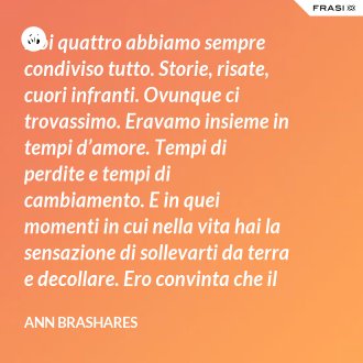 Noi quattro abbiamo sempre condiviso tutto. Storie, risate, cuori infranti. Ovunque ci trovassimo. Eravamo insieme in tempi d’amore. Tempi di perdite e tempi di cambiamento. E in quei momenti in cui nella vita hai la sensazione di sollevarti da terra e decollare. Ero convinta che il nostro patto potesse sopravvivere a tutto. - Ann Brashares