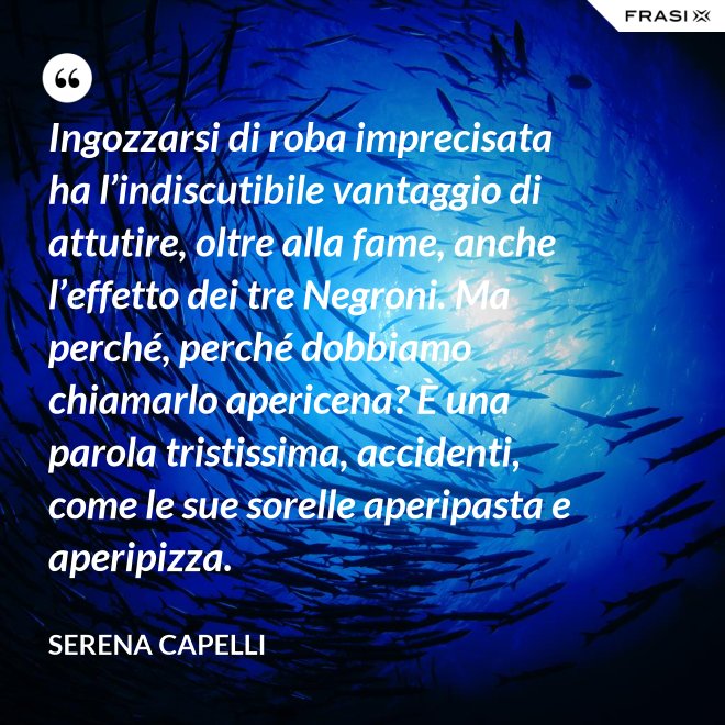 Ingozzarsi di roba imprecisata ha l’indiscutibile vantaggio di attutire, oltre alla fame, anche l’effetto dei tre Negroni. Ma perché, perché dobbiamo chiamarlo apericena? È una parola tristissima, accidenti, come le sue sorelle aperipasta e aperipizza. - Serena Capelli