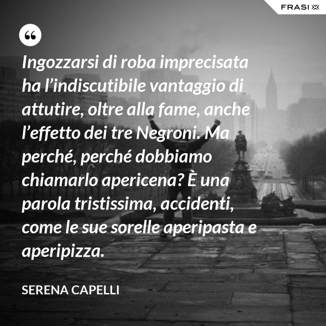 Ingozzarsi di roba imprecisata ha l’indiscutibile vantaggio di attutire, oltre alla fame, anche l’effetto dei tre Negroni. Ma perché, perché dobbiamo chiamarlo apericena? È una parola tristissima, accidenti, come le sue sorelle aperipasta e aperipizza. - Serena Capelli