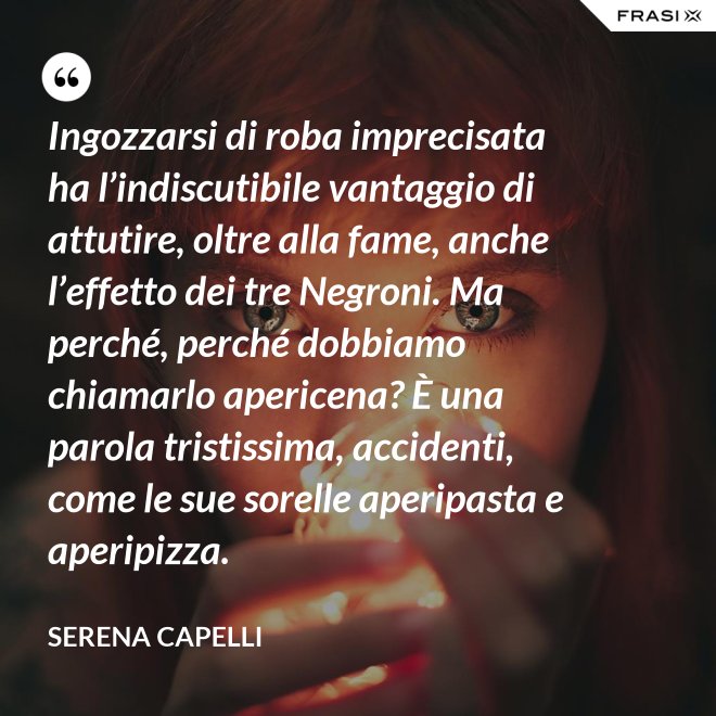 Ingozzarsi di roba imprecisata ha l’indiscutibile vantaggio di attutire, oltre alla fame, anche l’effetto dei tre Negroni. Ma perché, perché dobbiamo chiamarlo apericena? È una parola tristissima, accidenti, come le sue sorelle aperipasta e aperipizza. - Serena Capelli