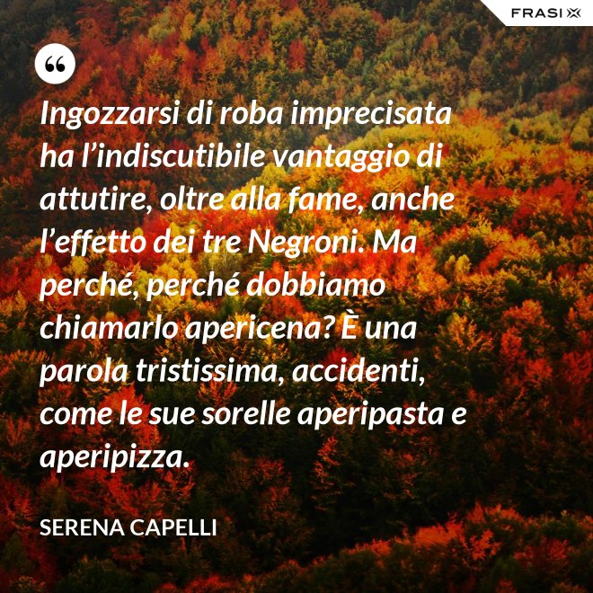 Ingozzarsi di roba imprecisata ha l’indiscutibile vantaggio di attutire, oltre alla fame, anche l’effetto dei tre Negroni. Ma perché, perché dobbiamo chiamarlo apericena? È una parola tristissima, accidenti, come le sue sorelle aperipasta e aperipizza. - Serena Capelli