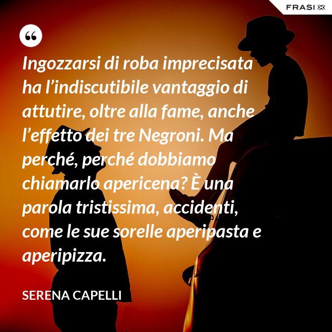 Ingozzarsi di roba imprecisata ha l’indiscutibile vantaggio di attutire, oltre alla fame, anche l’effetto dei tre Negroni. Ma perché, perché dobbiamo chiamarlo apericena? È una parola tristissima, accidenti, come le sue sorelle aperipasta e aperipizza. - Serena Capelli