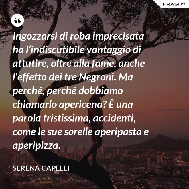 Ingozzarsi di roba imprecisata ha l’indiscutibile vantaggio di attutire, oltre alla fame, anche l’effetto dei tre Negroni. Ma perché, perché dobbiamo chiamarlo apericena? È una parola tristissima, accidenti, come le sue sorelle aperipasta e aperipizza. - Serena Capelli