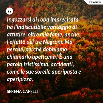 Ingozzarsi di roba imprecisata ha l’indiscutibile vantaggio di attutire, oltre alla fame, anche l’effetto dei tre Negroni. Ma perché, perché dobbiamo chiamarlo apericena? È una parola tristissima, accidenti, come le sue sorelle aperipasta e aperipizza. - Serena Capelli