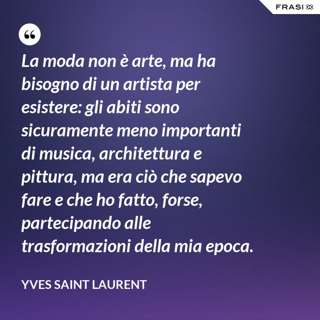 La moda non è arte, ma ha bisogno di un artista per esistere: gli abiti sono sicuramente meno importanti di musica, architettura e pittura, ma era ciò che sapevo fare e che ho fatto, forse, partecipando alle trasformazioni della mia epoca. - Yves Saint Laurent