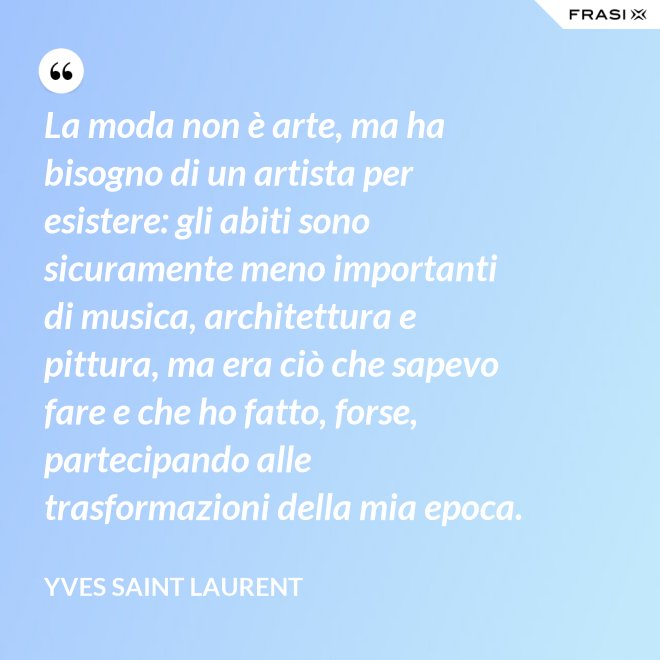 La moda non è arte, ma ha bisogno di un artista per esistere: gli abiti sono sicuramente meno importanti di musica, architettura e pittura, ma era ciò che sapevo fare e che ho fatto, forse, partecipando alle trasformazioni della mia epoca. - Yves Saint Laurent