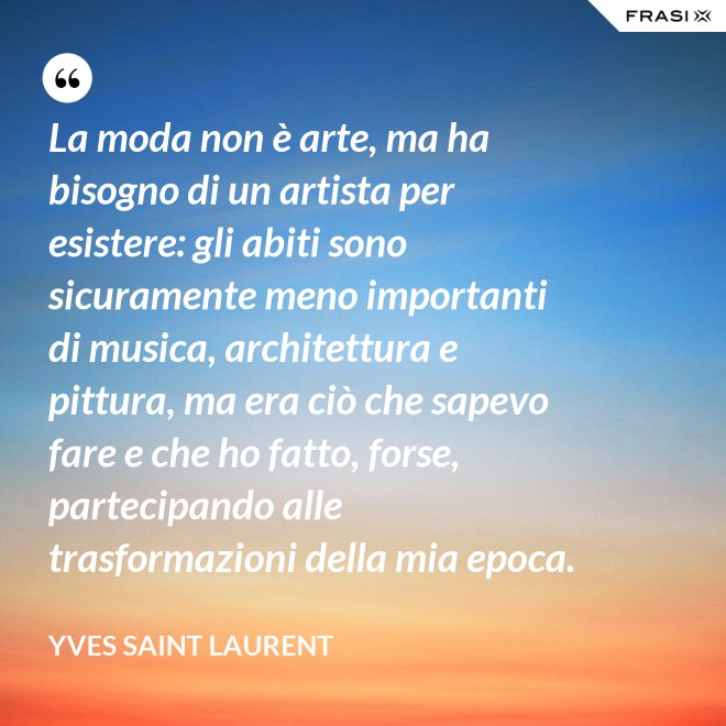 La moda non è arte, ma ha bisogno di un artista per esistere: gli abiti sono sicuramente meno importanti di musica, architettura e pittura, ma era ciò che sapevo fare e che ho fatto, forse, partecipando alle trasformazioni della mia epoca. - Yves Saint Laurent