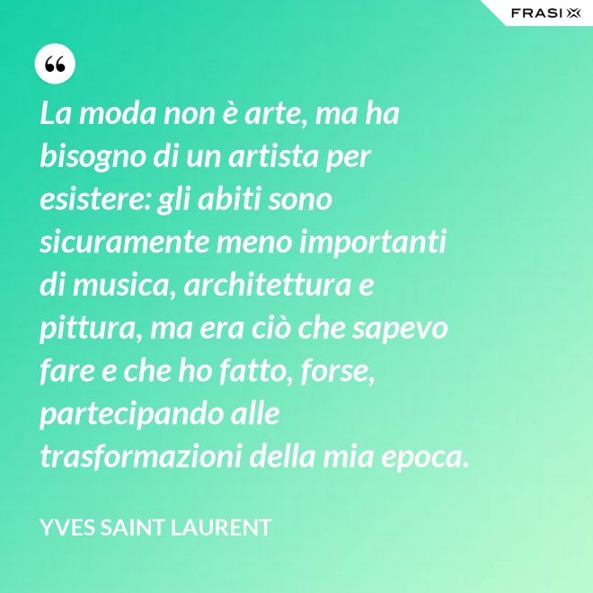 La moda non è arte, ma ha bisogno di un artista per esistere: gli abiti sono sicuramente meno importanti di musica, architettura e pittura, ma era ciò che sapevo fare e che ho fatto, forse, partecipando alle trasformazioni della mia epoca. - Yves Saint Laurent