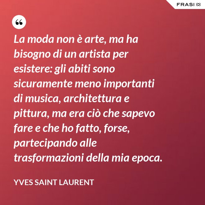 La moda non è arte, ma ha bisogno di un artista per esistere: gli abiti sono sicuramente meno importanti di musica, architettura e pittura, ma era ciò che sapevo fare e che ho fatto, forse, partecipando alle trasformazioni della mia epoca. - Yves Saint Laurent