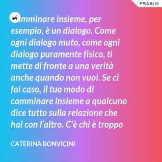 Camminare insieme, per esempio, è un dialogo. Come ogni dialogo muto, come ogni dialogo puramente fisico, ti mette di fronte a una verità anche quando non vuoi. Se ci fai caso, il tuo modo di camminare insieme a qualcuno dice tutto sulla relazione che hai con l’altro. C’è chi è troppo nevrotico e tende a stare sempre qualche metro davanti a te, anche se tu gli corri dietro. Chi si stanca e si ferma e si trascina e, tenendoti sottobraccio, ti frena. Chi si appoggia, magari senza accorgersene. Chi si strattona sempre in qua e in là perché non sa andare dritto. E c’è chi ha il tuo stesso passo. - Caterina Bonvicini