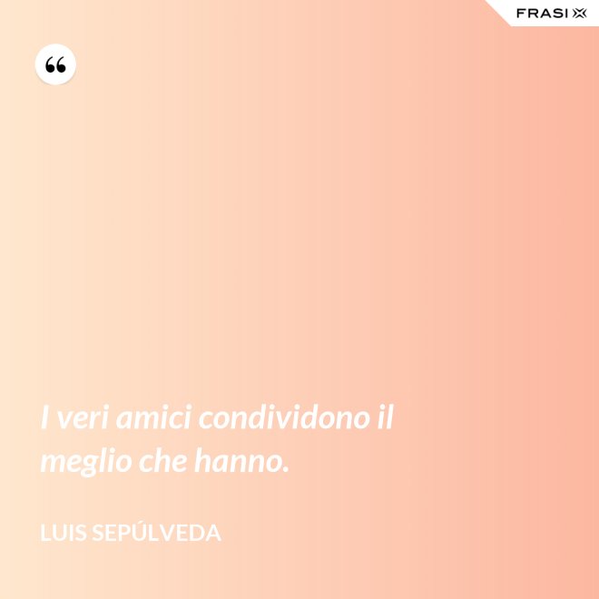 I veri amici condividono il meglio che hanno. - Luis Sepúlveda