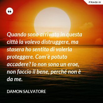 Quando sono arrivato in questa città la volevo distruggere, ma stasera ho sentito di volerla proteggere. Com'è potuto accadere? Io non sono un eroe, non faccio il bene, perché non è da me. - Damon Salvatore