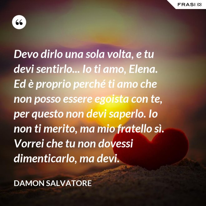 Devo dirlo una sola volta, e tu devi sentirlo... Io ti amo, Elena. Ed è proprio perché ti amo che non posso essere egoista con te, per questo non devi saperlo. Io non ti merito, ma mio fratello sì. Vorrei che tu non dovessi dimenticarlo, ma devi. - Damon Salvatore